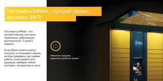 Увеличьте продажи,
предлагая удобный сервис!
Почтоматы InPost – лучший сервис
доставки 24/7!
Почтоматы InPost – это
автоматические почтовые
терминалы, работающие
круглосуточно, 7 дней в
неделю.
В них Ваши клиенты могут
получать и оплачивать заказы,
не подстраиваясь под график
работы точек выдачи или
курьеров, выбирая любой
почтомат, который им по пути.
 