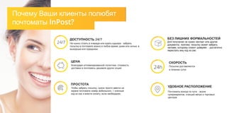 Почему Ваши клиенты полюбят
почтоматы InPost?
ЦЕНА
Благодаря оптимизированной логистике, стоимость
доставки в почтоматы дешевле других опций
УДОБНОЕ РАСПОЛОЖЕНИЕ
Почтоматы всегда по пути – возле
супермаркетов, станций метро и торговых
центров
СКОРОСТЬ
Посылки доставляются
в течение суток
24h
ПРОСТОТА
Чтобы забрать посылку, нужно просто ввести на
экране почтомата номер мобильного, 6-значный
код из смс и внести оплату, если необходимо
БЕЗ ЛИШНИХ ФОРМАЛЬНОСТЕЙ
Для получения не нужен паспорт или другие
документы, поэтому посылку может забрать
человек, которому клиент доверяет – достаточно
переслать ему код из смс
ДОСТУПНОСТЬ 24/7
Не нужно стоять в очереди или ждать курьера - забрать
посылку в почтомате можно в любое время, днем или ночью, в
выходные или праздники
24/7
 