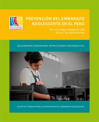 1




       Prevención del embarazo
         adolescente en el Perú
                            Por una mejor calidad de vida
                                 de las y los adolescentes



Seguimiento Concertado entre Estado y Sociedad Civil




GRUPO DE TRABAJO PARA LA PREVENCIÓN DEL EMBARAZO ADOLESCENTE
 