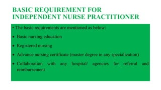 BASIC REQUIREMENT FOR
INDEPENDENT NURSE PRACTITIONER
• The basic requirements are mentioned as below:
 Basic nursing education
 Registered nursing
 Advance nursing certificate (master degree in any specialization)
 Collaboration with any hospital/ agencies for referral and
reimbursement
 