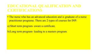 EDUCATIONAL QUALIFICATION AND
CERTIFICATIONS
• The nurse who has an advanced education and is graduate of a nurse
practitioner programe. There are 2 types of courses for INP:
a) Short term program- aware a certificate.
b)Long term program- leading to a masters program.
 