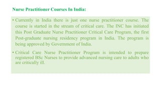 Nurse Practitioner Courses In India:
• Currently in India there is just one nurse practitioner course. The
course is started in the stream of critical care. The INC has initiated
this Post Graduate Nurse Practitioner Critical Care Program, the first
Post-graduate nursing residency program in India. The program is
being approved by Government of India.
• Critical Care Nurse Practitioner Program is intended to prepare
registered BSc Nurses to provide advanced nursing care to adults who
are critically ill.
 