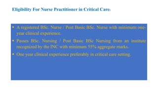Eligibility For Nurse Practitioner in Critical Care:
 A registered BSc. Nurse / Post Basic BSc. Nurse with minimum one-
year clinical experience.
 Passes BSc. Nursing / Post Basic BSc Nursing from an institute
recognized by the INC with minimum 55% aggregate marks.
 One year clinical experience preferably in critical care setting.
 
