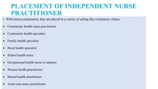 PLACEMENT OF INDEPENDENT NURSE
PRACTITIONER
• With intense preparation, they are placed in a variety of setting like community clinics.
 Community health nurse practitioner
 Community health specialist.
 Family health specialist
 Rural health specialist
 School health nurse
 Occupational health nurse in industry
 Women health practitioner
 Mental health practitioner
 Acute care nurse practitioner
 