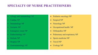 SPECIALTY OF NURSE PRACTITIONERS
 Allergy and immunology NP
 Cardiac NP
 Dermatology NP
 Geriatric NP
 Emergency room NP
 Endocrinology NP
 Holistic NP
 Hospice NP
 Gastroenterology NP
 Pediatric oncology NP
 Surgical NP
 Neurology NP
 Occupational health NP
 Orthopedics NP
 Pulmonary and respiratory NP
 Sports medicine NP
 Travel NP
 Urology NP
 