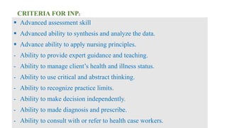 CRITERIA FOR INP:
 Advanced assessment skill
 Advanced ability to synthesis and analyze the data.
 Advance ability to apply nursing principles.
- Ability to provide expert guidance and teaching.
- Ability to manage client’s health and illness status.
- Ability to use critical and abstract thinking.
- Ability to recognize practice limits.
- Ability to make decision independently.
- Ability to made diagnosis and prescribe.
- Ability to consult with or refer to health case workers.
 