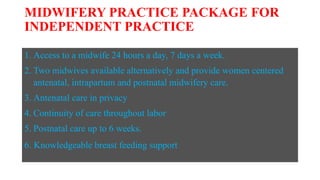 MIDWIFERY PRACTICE PACKAGE FOR
INDEPENDENT PRACTICE
1. Access to a midwife 24 hours a day, 7 days a week.
2. Two midwives available alternatively and provide women centered
antenatal, intrapartum and postnatal midwifery care.
3. Antenatal care in privacy
4. Continuity of care throughout labor
5. Postnatal care up to 6 weeks.
6. Knowledgeable breast feeding support
 