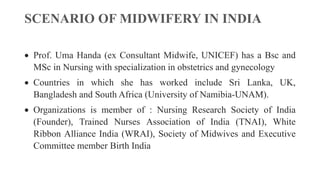 SCENARIO OF MIDWIFERY IN INDIA
 Prof. Uma Handa (ex Consultant Midwife, UNICEF) has a Bsc and
MSc in Nursing with specialization in obstetrics and gynecology
 Countries in which she has worked include Sri Lanka, UK,
Bangladesh and South Africa (University of Namibia-UNAM).
 Organizations is member of : Nursing Research Society of India
(Founder), Trained Nurses Association of India (TNAI), White
Ribbon Alliance India (WRAI), Society of Midwives and Executive
Committee member Birth India
 