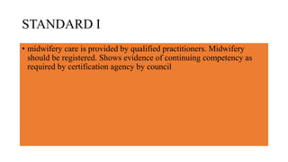 STANDARD I
• midwifery care is provided by qualified practitioners. Midwifery
should be registered. Shows evidence of continuing competency as
required by certification agency by council
 