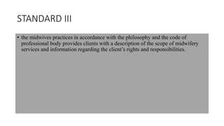 STANDARD III
• the midwives practices in accordance with the philosophy and the code of
professional body provides clients with a description of the scope of midwifery
services and information regarding the client’s rights and responsibilities.
 