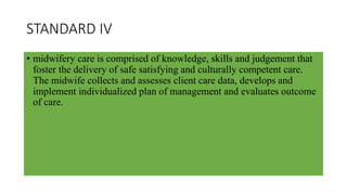 STANDARD IV
• midwifery care is comprised of knowledge, skills and judgement that
foster the delivery of safe satisfying and culturally competent care.
The midwife collects and assesses client care data, develops and
implement individualized plan of management and evaluates outcome
of care.
 