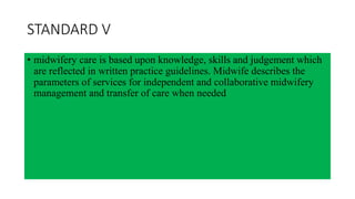 STANDARD V
• midwifery care is based upon knowledge, skills and judgement which
are reflected in written practice guidelines. Midwife describes the
parameters of services for independent and collaborative midwifery
management and transfer of care when needed
 