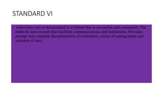 STANDARD VI
• midwifery care is documented in a format that is accessible and competent. The
midwife uses records that facilitate communications and institutions. Provides
prompt and complete documentation of evaluation, course of management and
outcome of care.
 