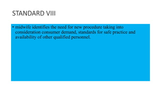 STANDARD VIII
• midwife identifies the need for new procedure taking into
consideration consumer demand, standards for safe practice and
availability of other qualified personnel.
 