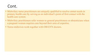 Cont.
• Midwifery nurse practitioners are uniquely qualified to resolve unmet needs in
primary health care by serving as an individual’s point of first contact with the
health care system.
• Midwifery practitioners refer women to general practitioners or obstetricians when
a pregnant woman requires care beyond their area of expertise.
• Nurse-midwives work together with OB/GYN doctors.
 