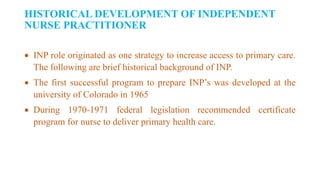HISTORICAL DEVELOPMENT OF INDEPENDENT
NURSE PRACTITIONER
 INP role originated as one strategy to increase access to primary care.
The following are brief historical background of INP.
 The first successful program to prepare INP’s was developed at the
university of Colorado in 1965
 During 1970-1971 federal legislation recommended certificate
program for nurse to deliver primary health care.
 