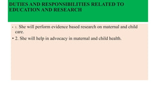 DUTIES AND RESPONSIBILITIES RELATED TO
EDUCATION AND RESEARCH
• 1. She will perform evidence based research on maternal and child
care.
• 2. She will help in advocacy in maternal and child health.
 