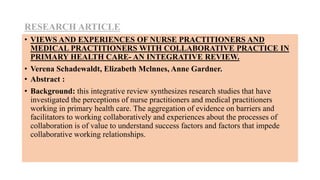 RESEARCH ARTICLE
• VIEWS AND EXPERIENCES OF NURSE PRACTITIONERS AND
MEDICAL PRACTITIONERS WITH COLLABORATIVE PRACTICE IN
PRIMARY HEALTH CARE- AN INTEGRATIVE REVIEW.
• Verena Schadewaldt, Elizabeth Mclnnes, Anne Gardner.
• Abstract :
• Background: this integrative review synthesizes research studies that have
investigated the perceptions of nurse practitioners and medical practitioners
working in primary health care. The aggregation of evidence on barriers and
facilitators to working collaboratively and experiences about the processes of
collaboration is of value to understand success factors and factors that impede
collaborative working relationships.
 