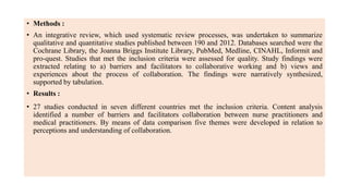 • Methods :
• An integrative review, which used systematic review processes, was undertaken to summarize
qualitative and quantitative studies published between 190 and 2012. Databases searched were the
Cochrane Library, the Joanna Briggs Institute Library, PubMed, Medline, CINAHL, Informit and
pro-quest. Studies that met the inclusion criteria were assessed for quality. Study findings were
extracted relating to a) barriers and facilitators to collaborative working and b) views and
experiences about the process of collaboration. The findings were narratively synthesized,
supported by tabulation.
• Results :
• 27 studies conducted in seven different countries met the inclusion criteria. Content analysis
identified a number of barriers and facilitators collaboration between nurse practitioners and
medical practitioners. By means of data comparison five themes were developed in relation to
perceptions and understanding of collaboration.
 