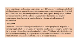 Nurse practitioners and medical practitioners have differing views on the essentials of
collaboration and on supervision and autonomous nurse practitioner practice. Medical
practitioner who have a working experience with NPs express more positive attitudes
towards collaboration. Both professional groups report concerns and negative
experiences with collaborative practice but also value certain advantages of
collaboration.
Conclusion:
The review shows that working in collaboration is a slow progression. Exposure to
working together helps to overcome professional hurdles, dispel concerns and provide
clarity around roles and the meaning of collaboration of NOS and MPs. Guidelines on
liability and better funding strategies are necessary to facilitate collaborative practice
whether barriers lie in individual behaviour or in broader policies.
 