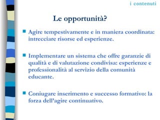 Le opportunità? Agire tempestivamente e in maniera coordinata: intrecciare risorse ed esperienze. Implementare un sistema che offre garanzie di qualità e di valutazione condivisa: esperienze e professionalità al servizio della comunità educante. Coniugare inserimento e successo formativo: la forza dell’agire continuativo. i contenuti 