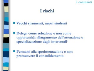 I rischi Vecchi strumenti, nuovi studenti Delega come soluzione e non come opportunità: allargamento dell’attenzione o specializzazione degli interventi? Fermarsi alla sperimentazione e non promuovere il consolidamento. i contenuti 