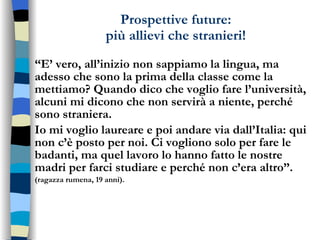 Prospettive future: più allievi che stranieri! “ E’ vero, all’inizio non sappiamo la lingua, ma adesso che sono la prima della classe come la mettiamo? Quando dico che voglio fare l’università, alcuni mi dicono che non servirà a niente, perché sono straniera. Io mi voglio laureare e poi andare via dall’Italia: qui non c’è posto per noi. Ci vogliono solo per fare le badanti, ma quel lavoro lo hanno fatto le nostre madri per farci studiare e perché non c’era altro”. (ragazza rumena, 19 anni). 