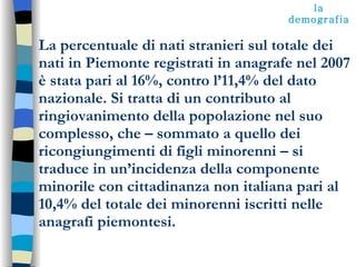 La percentuale di nati stranieri sul totale dei nati in Piemonte registrati in anagrafe nel 2007 è stata pari al 16%, contro l’11,4% del dato nazionale. Si tratta di un contributo al ringiovanimento della popolazione nel suo complesso, che – sommato a quello dei ricongiungimenti di figli minorenni – si traduce in un’incidenza della componente minorile con cittadinanza non italiana pari al 10,4% del totale dei minorenni iscritti nelle anagrafi piemontesi.  la demografia 