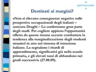 Destinati ai margini? «Non si rilevano conseguenze negative sulle prospettive occupazionali degli italiani – assicura Draghi – Lo confermano gran parte degli studi. Per cogliere appieno l’opportunità offerta da queste risorse occorre combattere la tendenza alla marginalizzazione degli studenti stranieri in atto nel sistema di istruzione italiano. La segnalano i ritardi di apprendimento, significativi già nella scuola primaria, e gli elevati tassi di abbandono nei gradi successivi» (27.08.09). il palcoscenico 
