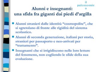 Alunni e insegnanti:  una sfida fra giganti dai piedi d’argilla Alunni stranieri dalle identità “cosmopolite”, che si sgretolano di fronte alle rigidità del sistema scolastico. Alunni di seconda generazione, italiani per storia, stranieri per passaporto e neo-arrivati per “trattamento”. Insegnanti che si irrigidiscono nelle loro letture del fenomeno, non cogliendo le sfide della sua evoluzione. il palcoscenico 