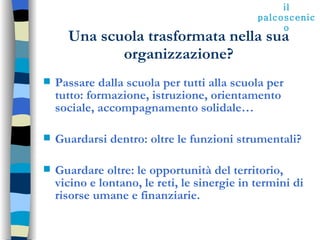 Una scuola trasformata nella sua organizzazione? Passare dalla scuola per tutti alla scuola per tutto: formazione, istruzione, orientamento sociale, accompagnamento solidale… Guardarsi dentro: oltre le funzioni strumentali? Guardare oltre: le opportunità del territorio, vicino e lontano, le reti, le sinergie in termini di risorse umane e finanziarie. il palcoscenico 