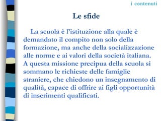Le sfide La scuola è l’istituzione alla quale è demandato il compito non solo della formazione, ma anche della socializzazione alle norme e ai valori della società italiana. A questa missione precipua della scuola si sommano le richieste delle famiglie straniere, che chiedono un insegnamento di qualità, capace di offrire ai figli opportunità di inserimenti qualificati.  i contenuti 
