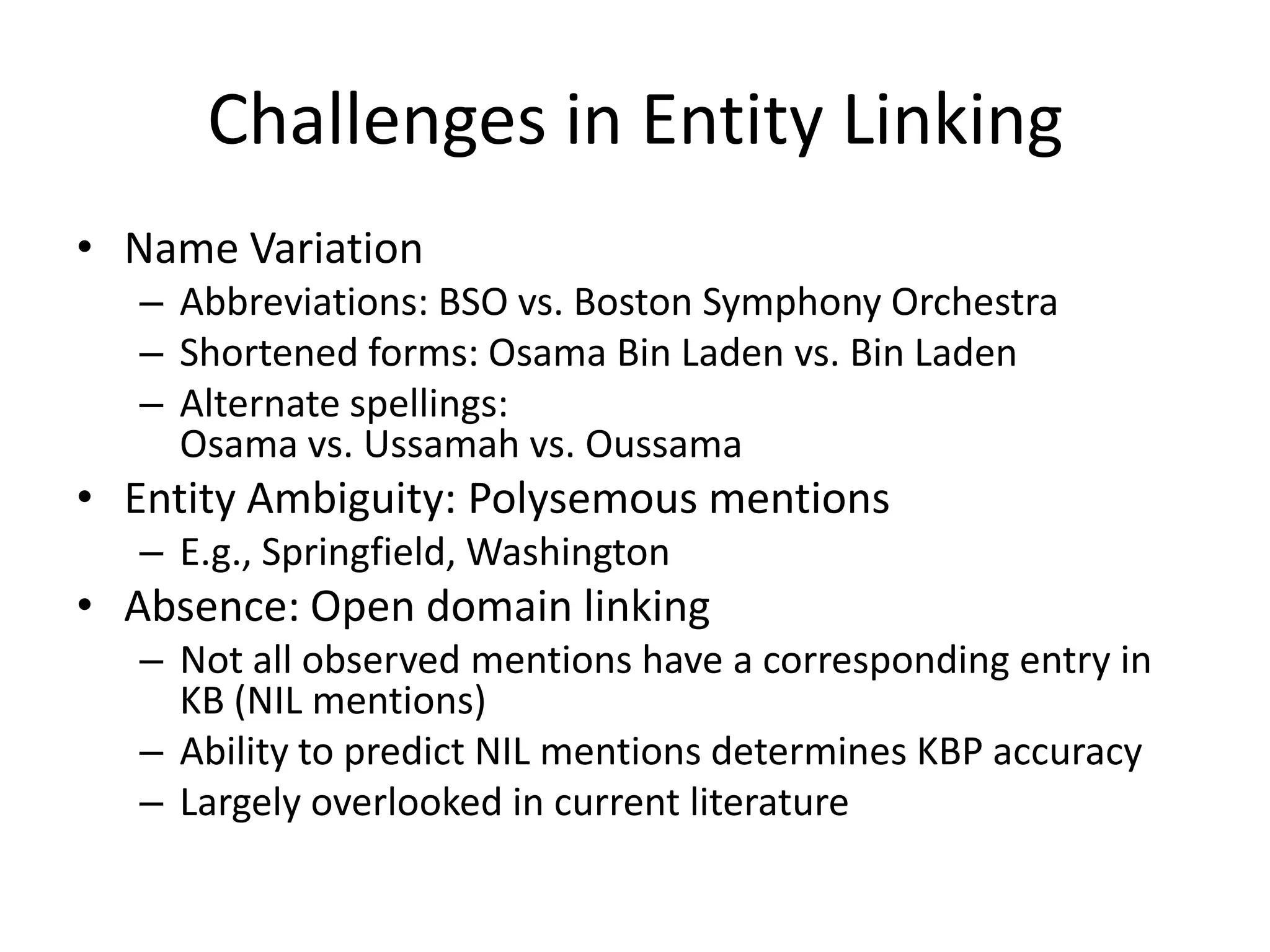 Challenges in Entity LinkingName VariationAbbreviations: BSO vs. Boston Symphony OrchestraShortened forms: Osama Bin Laden vs. Bin LadenAlternate spellings: Osama vs. Ussamah vs. OussamaEntity Ambiguity: Polysemous mentionsE.g., Springfield, WashingtonAbsence: Open domain linkingNot all observed mentions have a corresponding entry in KB (NIL mentions)Ability to predict NIL mentions determines KBP accuracyLargely overlooked in current literature
