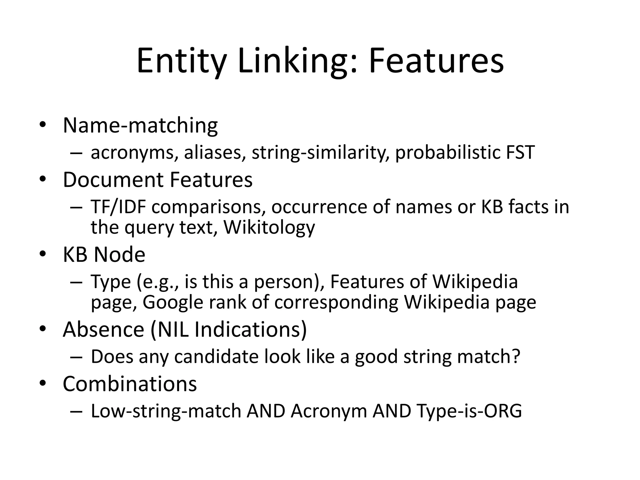 Entity Linking: FeaturesName-matchingacronyms, aliases, string-similarity, probabilistic FSTDocument FeaturesTF/IDF comparisons, occurrence of names or KB facts in the query text, WikitologyKB NodeType (e.g., is this a person), Features of Wikipedia page, Google rank of corresponding Wikipedia pageAbsence (NIL Indications)Does any candidate look like a good string match?CombinationsLow-string-match AND Acronym AND Type-is-ORG