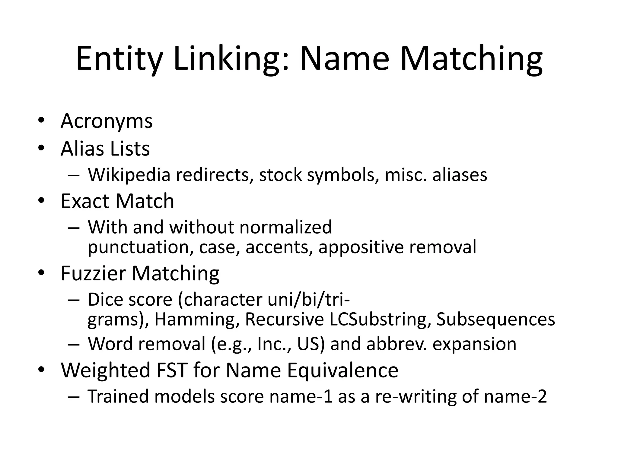 Entity Linking: Name MatchingAcronymsAlias ListsWikipedia redirects, stock symbols, misc. aliasesExact MatchWith and without normalized punctuation, case, accents, appositive removalFuzzier MatchingDice score (character uni/bi/tri-grams), Hamming, Recursive LCSubstring, SubsequencesWord removal (e.g., Inc., US) and abbrev. expansionWeighted FST for Name EquivalenceTrained models score name-1 as a re-writing of name-2