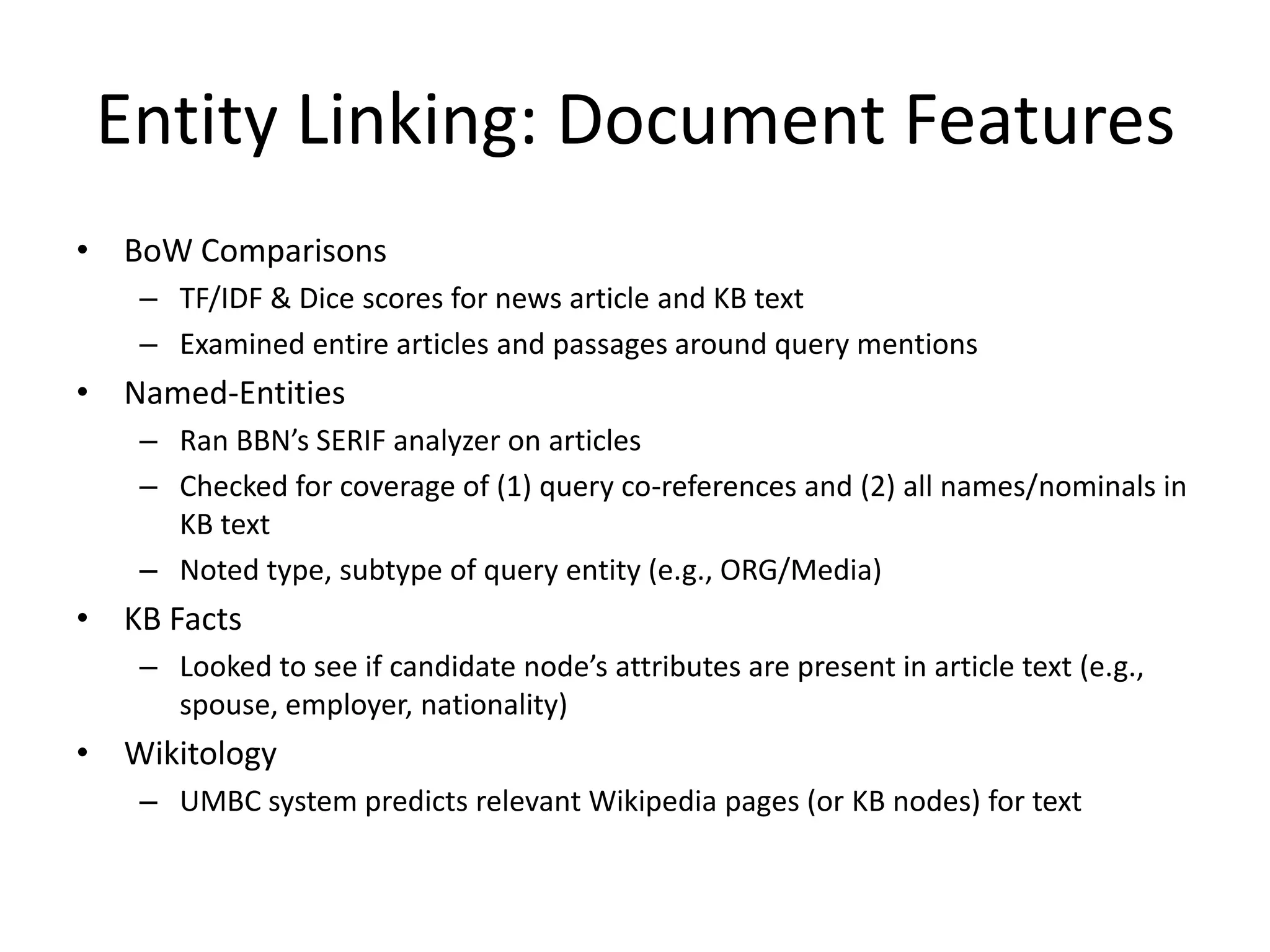 Entity Linking: Document FeaturesBoW ComparisonsTF/IDF & Dice scores for news article and KB textExamined entire articles and passages around query mentionsNamed-EntitiesRan BBN’s SERIF analyzer on articlesChecked for coverage of (1) query co-references and (2) all names/nominals in KB textNoted type, subtype of query entity (e.g., ORG/Media)KB FactsLooked to see if candidate node’s attributes are present in article text (e.g., spouse, employer, nationality)WikitologyUMBC system predicts relevant Wikipedia pages (or KB nodes) for text