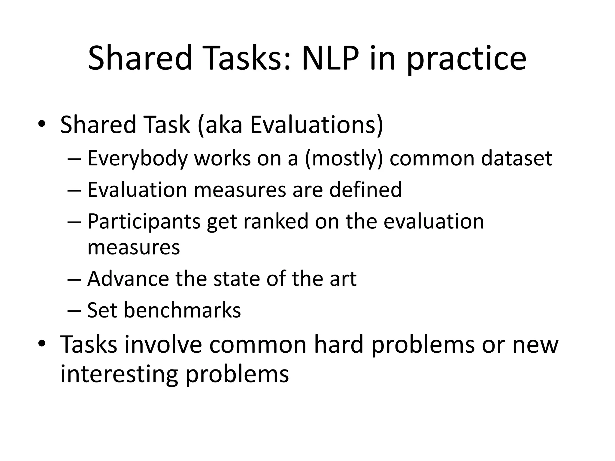 Shared Tasks: NLP in practiceShared Task (aka Evaluations)Everybody works on a (mostly) common datasetEvaluation measures are definedParticipants get ranked on the evaluation measuresAdvance the state of the artSet benchmarksTasks involve common hard problems or new interesting problems