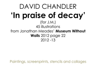 DAVID CHANDLER
‘In praise of decay’
(for J.M.)
45 illustrations
from Jonathan Meades’ Museum Without
Walls 2012 page 22
2012 -13
Paintings, screenprints, stencils and collages
 
