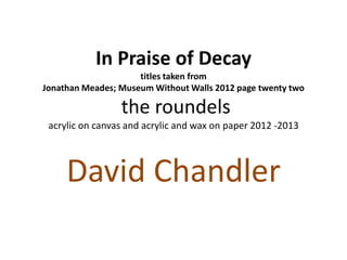 In Praise of Decay
titles taken from
Jonathan Meades; Museum Without Walls 2012 page twenty two
the roundels
acrylic on canvas and acrylic and wax on paper 2012 -2013
David Chandler
 