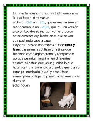 Las más famosas impresoras tridimensionales
lo que hacen es tomar un
archivo .CAD en .STL, que es una versión en
monocromo, o un .VRML, que es una versión
a color. Los dos se realizan con el proceso
anteriormente explicado, en el que se van
compactando capa a capa.
Hay dos tipos de impresoras 3D: de tinta y
láser. Las primeras utilizan una tinta que
funciona como aglomerante y compacta el
polvo y permiten imprimir en diferentes
colores. Mientras que las segundas lo que
hacen es transferir energía al polvo que pasa a
estar polimerizado (duro) y después se
sumerge en un líquido para que las zonas más
duras se
solidifiquen.
 