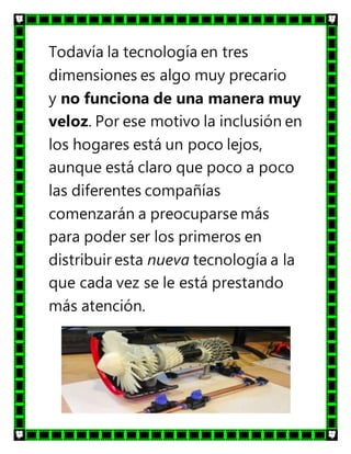 Todavía la tecnología en tres
dimensiones es algo muy precario
y no funciona de una manera muy
veloz. Por ese motivo la inclusión en
los hogares está un poco lejos,
aunque está claro que poco a poco
las diferentes compañías
comenzarán a preocuparse más
para poder ser los primeros en
distribuir esta nueva tecnología a la
que cada vez se le está prestando
más atención.
 