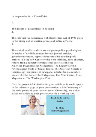 In preparation for a PowerPoint....
1.
The history of psychology in policing
2.
The role that the Americans with Disabilities Act of 1990 plays
in the hiring and evaluation process of police officers.
3.
The ethical conflicts which are unique to police psychologists.
Examples of credible sources include journal articles,
government reports, reports from reputable non-for-profit
entities like the Pew Center or the Vera Institute, book chapters,
reports from a reputable professional societies like the
American Psychological Association, The Society for the
Psychological Study of Social Issues, The American Society of
Criminology; magazine or newspaper articles from a reliable
source like the Police Chief Magazine, The New Yorker, Time
Magazine or The Washington Post.
Give the proper APA citation for your article as it would appear
in the reference page of your presentation, a brief summary of
the main points of your source (about 300 words), and either
attach the article to your post or provide a working link.
 