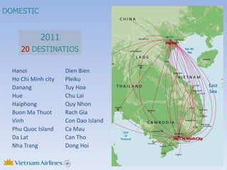 DOMESTIC


            2011
     20 DESTINATIOS

  Hanoi              Dien Bien
  Ho Chi Minh city   Pleiku
  Danang             Tuy Hoa
  Hue                Chu Lai
  Haiphong           Quy Nhon
  Buon Ma Thuot      Rach Gia
  Vinh               Con Dao Island
  Phu Quoc Island    Ca Mau
  Da Lat             Can Tho
  Nha Trang          Dong Hoi
 