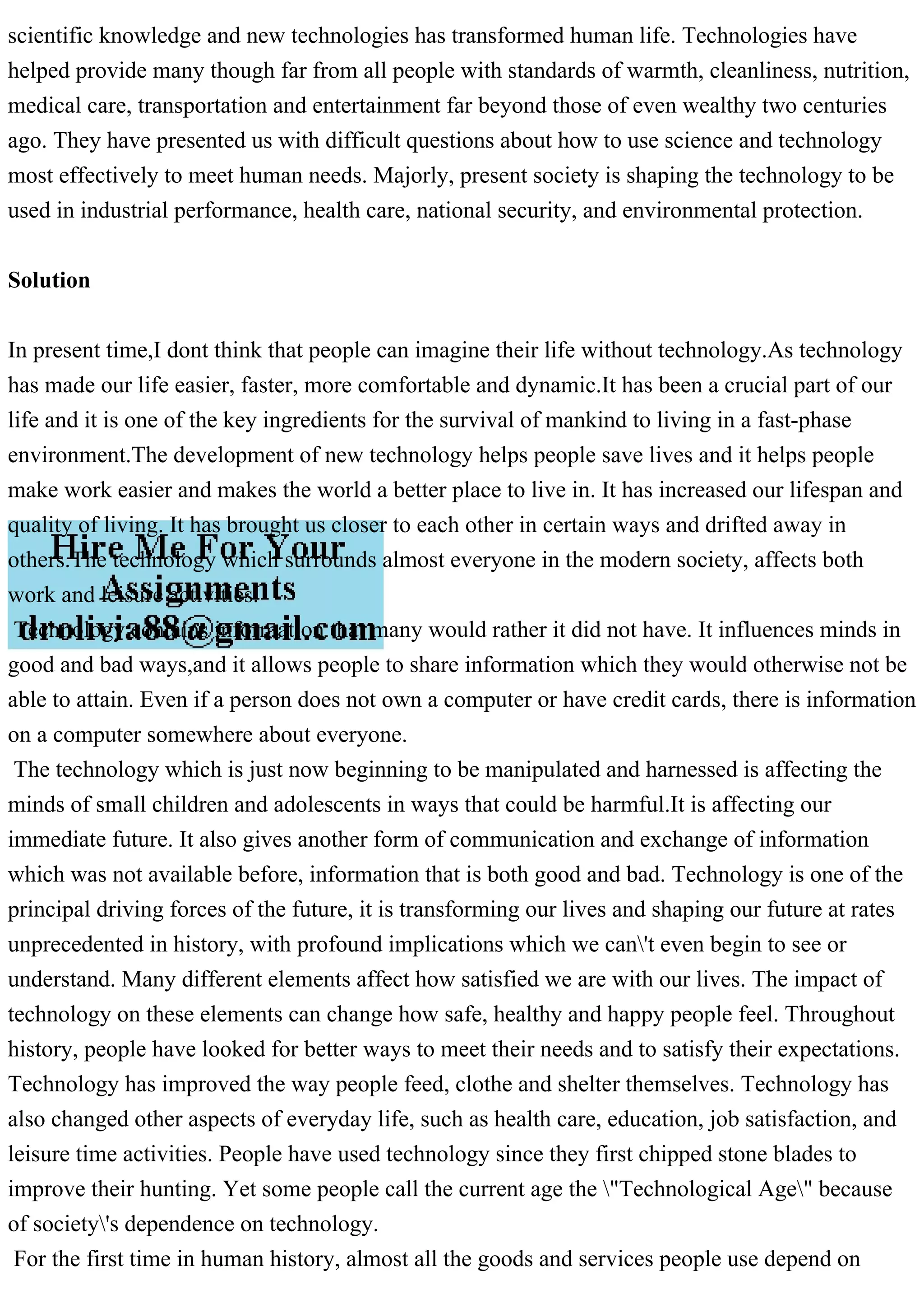 scientific knowledge and new technologies has transformed human life. Technologies have
helped provide many though far from all people with standards of warmth, cleanliness, nutrition,
medical care, transportation and entertainment far beyond those of even wealthy two centuries
ago. They have presented us with difficult questions about how to use science and technology
most effectively to meet human needs. Majorly, present society is shaping the technology to be
used in industrial performance, health care, national security, and environmental protection.
Solution
In present time,I dont think that people can imagine their life without technology.As technology
has made our life easier, faster, more comfortable and dynamic.It has been a crucial part of our
life and it is one of the key ingredients for the survival of mankind to living in a fast-phase
environment.The development of new technology helps people save lives and it helps people
make work easier and makes the world a better place to live in. It has increased our lifespan and
quality of living. It has brought us closer to each other in certain ways and drifted away in
others.The technology which surrounds almost everyone in the modern society, affects both
work and leisure activities.
Technology contains information that many would rather it did not have. It influences minds in
good and bad ways,and it allows people to share information which they would otherwise not be
able to attain. Even if a person does not own a computer or have credit cards, there is information
on a computer somewhere about everyone.
The technology which is just now beginning to be manipulated and harnessed is affecting the
minds of small children and adolescents in ways that could be harmful.It is affecting our
immediate future. It also gives another form of communication and exchange of information
which was not available before, information that is both good and bad. Technology is one of the
principal driving forces of the future, it is transforming our lives and shaping our future at rates
unprecedented in history, with profound implications which we can't even begin to see or
understand. Many different elements affect how satisfied we are with our lives. The impact of
technology on these elements can change how safe, healthy and happy people feel. Throughout
history, people have looked for better ways to meet their needs and to satisfy their expectations.
Technology has improved the way people feed, clothe and shelter themselves. Technology has
also changed other aspects of everyday life, such as health care, education, job satisfaction, and
leisure time activities. People have used technology since they first chipped stone blades to
improve their hunting. Yet some people call the current age the "Technological Age" because
of society's dependence on technology.
For the first time in human history, almost all the goods and services people use depend on
 