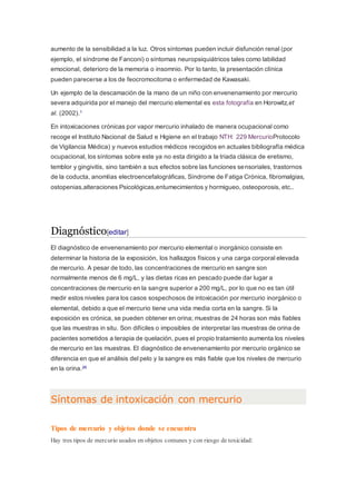 aumento de la sensibilidad a la luz. Otros síntomas pueden incluir disfunción renal (por
ejemplo, el síndrome de Fanconi) o síntomas neuropsiquiátricos tales como labilidad
emocional, deterioro de la memoria o insomnio. Por lo tanto, la presentación clínica
pueden parecerse a los de feocromocitoma o enfermedad de Kawasaki.
Un ejemplo de la descamación de la mano de un niño con envenenamiento por mercurio
severa adquirida por el manejo del mercurio elemental es esta fotografía en Horowitz,et
al. (2002).1
En intoxicaciones crónicas por vapor mercurio inhalado de manera ocupacional como
recoge el Instituto Nacional de Salud e Higiene en el trabajo NTH: 229 MercurioProtocolo
de Vigilancia Médica) y nuevos estudios médicos recogidos en actuales bibliografía médica
ocupacional, los síntomas sobre este ya no esta dirigido a la triada clásica de eretismo,
temblor y gingivitis, sino también a sus efectos sobre las funciones sensoriales, trastornos
de la coducta, anomlías electroencefalográficas, Síndrome de Fatiga Crónica, fibromalgias,
ostopenias,alteraciones Psicológicas,entumecimientos y hormigueo, osteoporosis, etc..
Diagnóstico[editar]
El diagnóstico de envenenamiento por mercurio elemental o inorgánico consiste en
determinar la historia de la exposición, los hallazgos físicos y una carga corporal elevada
de mercurio. A pesar de todo, las concentraciones de mercurio en sangre son
normalmente menos de 6 mg/L, y las dietas ricas en pescado puede dar lugar a
concentraciones de mercurio en la sangre superior a 200 mg/L, por lo que no es tan útil
medir estos niveles para los casos sospechosos de intoxicación por mercurio inorgánico o
elemental, debido a que el mercurio tiene una vida media corta en la sangre. Si la
exposición es crónica, se pueden obtener en orina; muestras de 24 horas son más fiables
que las muestras in situ. Son difíciles o imposibles de interpretar las muestras de orina de
pacientes sometidos a terapia de quelación, pues el propio tratamiento aumenta los niveles
de mercurio en las muestras. El diagnóstico de envenenamiento por mercurio orgánico se
diferencia en que el análisis del pelo y la sangre es más fiable que los niveles de mercurio
en la orina.26
Síntomas de intoxicación con mercurio
Tipos de mercurio y objetos donde se encuentra
Hay tres tipos de mercurio usados en objetos comunes y con riesgo de toxicidad:
 