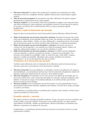  Mercurio elemental: Los objetos más usuales que lo contienen son termómetros de vidrio,
interruptores eléctricos, amalgamas dentales, lámparas fluorescentes y determinados equipos
médicos.
 Sales de mercurio inorgánico: Se encuentran en las pilas, laboratorios de química, algunos
desinfectantes y medicamentos de la cultura popular.
 Mercurio orgánico: Lo encontramos sobre todo en antisépticos antiguos como mercurocromo
rojo (Mercromina) por lo que actualmente está prohibido, tiomersal (conservante de la mayoría
de vacunas), en el humo de la combustión del carbón y en peces que hayan ingerido
metilmercurio.
Síntomas y modo de intoxicación por mercurio
Según los tipos la intoxicación por mercurio presentará síntomas diferentes, diferenciémoslos:
 Modo de intoxicación con mercurio elemental y síntomas: Este tipo de mercurio sólo resulta
tóxico por la inhalación de las pequeñas bolitas que forma. Sus síntomas son asfixia o problemas
respiratorios, sabor metálico, vómitos, tos tenaz, inflamación y sangrado de encías. En un grado
alto de intoxicación puede ser mortal o producir daños pulmonares o cerebrales permanentes.
 Modo de intoxicación con mercurio inorgánico y síntomas: Este tipo de mercurio es
venenoso en caso de ingestión y sus síntomas son:Ardor de estómago, diarrea, vómitos con
sangrado, reflujo gastroesofágico y en caso de alta sobredosis es mortal.
 Modo de intoxicación con mercurio orgánico y síntomas: Es dañino tanto por inhalación
como por ingestión o contacto con la piel, por tiempos y espacios muy prolongados. Sus
síntomas son la pérdida de sensibilidad o dolor en zonas de la piel, visión doble o ceguera,
agitación o temblor incontrolable, dificultades para caminar, problemas de memoria,
convulsiones y, en el caso de exposición muy alta, la muerte.
Tratamiento de la intoxicación por mercurio
También existen diferencias entre el tratamiento de los diferentes modos de intoxicación por
mercuiro, entre otras cosas porque la vía de intoxicación es distinta:
 Mercurio elemental: Al ser por inhalación el tratamiento consiste en la aplicación de oxígeno o
aire humidificado, succión pulmonar del mercurio, tubo de respiración intrapulmonar (dentro del
pulmón), medicación desintoxicante de mercurio y otros metales pesados.
 Mercurio inorgánico: El tratamiento en este caso consiste en la aplicación de líquidos por vía
intravenosa (dentro de la vena), medicación para paliar los síntomas, medicinas queladoras para
eliminar el mercurio en sangre y otra medicina aplicada es el carbón activado, que absorbe
diversas sustancias en el estómago.
 Mercurio orgánico: Para el tratamiento de esta intoxicación se recurre generalmente a los ya
mencionados medicamentos llamados queladores para eliminar el veneno de la sangre y proteger
el cerebro y los riñones.
Los tratamientos con medicamentos se mantienen por lo general varias semanas e incluso meses
según la gravedad de la intoxicación.
Remedios naturales y mercurio
Hay algunos productos naturales que pueden ayudarnos. El ajo y las nueces son ricos en Selenio, que
ayuda a quelar y, por tanto, eliminar el mercurio y otros metales pesados. Las algas marinas,
especialmente la Chlorella, también nos beneficiarán. Muchos especialistas recomiendan estos
alimentos en pacientes con empastes de mercurio.
Evidentemente, si sospechamos de intoxicación por mercurio lo que hemos de hacer es acudir
urgentemente al médico.
 