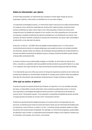 Sobre la intoxicación por plomo
Si tiene hijos pequeños, es importante que averigüe si existe algún riesgo de que se
expongan al plomo, sobre todo si su familia vive en una casa antigua.
La exposición prolongada al plomo, un mineral de origen natural que se utiliza prácticamente
en cualquier cosa, desde los materiales de construcción hasta las pilas, puede provocar
graves problemas de salud, sobre todo en los niños pequeños. El plomo es tóxico para
cualquiera pero los bebés que todavía no han nacido y los niños pequeños son los que más
se exponen a padecer problemas de salud provocados por una intoxicación por plomo. Sus
cuerpos, de menor tamaño y todavía en proceso de crecimiento, los hacen más vulnerables a
la absorción y a la retención de plomo.
Cada año, en EE.UU., 310.000 niños de edades comprendidas entre 1 y 5 años tienen
concentraciones de plomo en sangre peligrosas, que pueden provocar una amplia variedad
de síntomas, desde el dolor de cabeza y de estómago hasta problemas de comportamiento y
anemia (cantidad insuficiente de glóbulos rojos en sangre). El plomo también puede afectar
al desarrollo cerebral del niño.
La buena noticia es que usted puede proteger a su familia. Si tiene hijos de menos de 3
años, consulte a su pediatra sobre las posibles fuentes de plomo que podría haber en su casa
o en cualquier otro lugar donde sus hijos permanezcan durante largos periodos de tiempo.
Y es importante que a los niños que corren el riesgo de exponerse al plomo se les rea lice una
prueba para detectar su concentración de plomo en sangre, pues muchos niños que padecen
este tipo de intoxicación solo presentan síntomas leves o ningún síntoma en absoluto.
¿Por qué es nocivo el plomo?
Cuando el cuerpo se expone al plomo (al inhalarlo, al ingerirlo o, en una cantidad reducida
de casos, al absorberlo a través de la piel), esta sustancia puede actuar como un veneno.
Una exposición a cantidades elevadas de plomo durante un período breve de tiempo se
conoce como "intoxicación aguda". Una exposición a pequeñas cantidades de plomo durante
un largo periodo de tiempo se conoce como "intoxicación crónica".
El plomo es particularmente peligroso porque, en cuanto entra en el organismo de una
persona, se distribuye por todo el cuerpo del mismo modo que los minerales favorables para
el organismo, como el hierro, el calcio y el zinc. Y el plomo puede ocasionar daños en todas
las partes del cuerpo donde se deposita. Por ejemplo, en el torrente sanguíneo, puede alterar
los glóbulos rojos y limitar su capacidad para transportar oxígeno a los órganos y tejidos que
lo necesitan, provocando, por lo tanto, una anemia.
 
