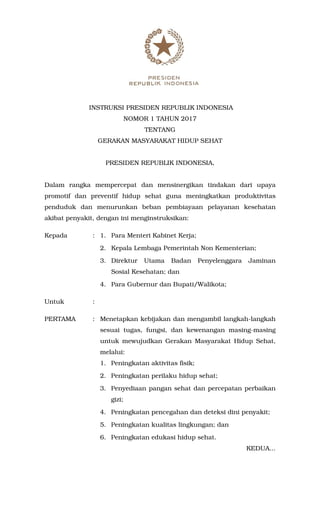 INSTRUKSI PRESIDEN REPUBLIK INDONESIA
NOMOR 1 TAHUN 2017
TENTANG
GERAKAN MASYARAKAT HIDUP SEHAT
PRESIDEN REPUBLIK INDONESIA,
Dalam rangka mempercepat dan mensinergikan tindakan dari upaya
promotif dan preventif hidup sehat guna meningkatkan produktivitas
penduduk dan menurunkan beban pembiayaan pelayanan kesehatan
akibat penyakit, dengan ini menginstruksikan:
Kepada : 1. Para Menteri Kabinet Kerja;
2. Kepala Lembaga Pemerintah Non Kementerian;
3. Direktur Utama Badan Penyelenggara Jaminan
Sosial Kesehatan; dan
4. Para Gubernur dan Bupati/Walikota;
Untuk :
PERTAMA : Menetapkan kebijakan dan mengambil langkah-langkah
sesuai tugas, fungsi, dan kewenangan masing-masing
untuk mewujudkan Gerakan Masyarakat Hidup Sehat,
melalui:
1. Peningkatan aktivitas fisik;
2. Peningkatan perilaku hidup sehat;
3. Penyediaan pangan sehat dan percepatan perbaikan
gizi;
4. Peningkatan pencegahan dan deteksi dini penyakit;
5. Peningkatan kualitas lingkungan; dan
6. Peningkatan edukasi hidup sehat.
KEDUA...
 