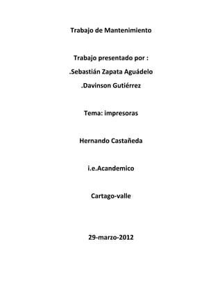 Trabajo de Mantenimiento


 Trabajo presentado por :
.Sebastián Zapata Aguádelo
   .Davinson Gutiérrez


    Tema: impresoras


   Hernando Castañeda


     i.e.Acandemico


      Cartago-valle




     29-marzo-2012
 