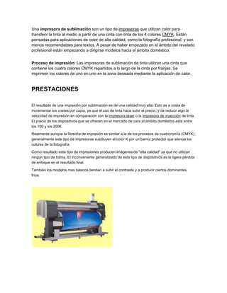 Una impresora de sublimación son un tipo de impresoras que utilizan calor para
transferir la tinta al medio a partir de una cinta con tinta de los 4 colores CMYK. Están
pensadas para aplicaciones de color de alta calidad, como la fotografía profesional, y son
menos recomendables para textos. A pesar de haber empezado en el ámbito del revelado
profesional están empezando a dirigirse modelos hacia el ámbito doméstico.


Proceso de impresión: Las impresoras de sublimación de tinta utilizan una cinta que
contiene los cuatro colores CMYK repartidos a lo largo de la cinta por franjas. Se
imprimen los colores de uno en uno en la zona deseada mediante la aplicación de calor.


PRESTACIONES

El resultado de una impresión por sublimación es de una calidad muy alta. Esto es a costa de
incrementar los costes por copia, ya que el uso de tinta hace subir el precio, y de reducir algo la
velocidad de impresión en comparación con la impresora láser o la impresora de inyección de tinta.
El precio de los dispositivos que se ofrecen en el mercado de cara al ámbito doméstico está entre
los 100 y los 200€.

Realmente aunque la filosofía de impresión es similar a la de los procesos de cuatricromía (CMYK)
generalmente este tipo de impresoras sustituyen el color K por un barniz protector que atenúa los
colores de la fotografía.

Como resultado este tipo de impresiones producen imágenes de "alta calidad" ya que no utilizan
ningún tipo de trama. El inconveniente generalizado de este tipo de dispositivos es la ligera pérdida
de enfoque en el resultado final.

También los modelos mas básicos tienden a subir el contraste y a producir ciertos dominantes
fríos.
 